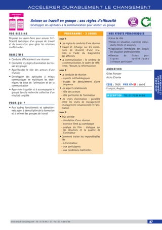 ACCÉLERER DURABLEM ENT LE CHANGEM ENT
ACCÉLERER
DURABLEMENT
LECHANGEMENT
ACCÉLERER
DURABLEMENT
LECHANGEMENT
www.renault-consulting.com - Tél : 01 76 84 31 31 - Fax : 01 76 89 07 88 87
Animer un travail en groupe : ses règles d’efficacité
Développer ses aptitudes à la communication pour animer un groupe
animer un groupe
de travail
savoir-faire savoir-être
efficacité
technique
efficacité
relation-
nelle
BEST SELLE
RS
VOS BESOINS
Disposer du savoir-faire pour assurer l’ef-
ficacité technique d’un groupe de travail
et du savoir-être pour gérer les relations
conflictuelles.
OBJECTIFS
•	Conduire efficacement une réunion
•	Connaître les règles d’animation du tra-
vail en groupe
•	Appréhender le rôle des acteurs d’une
réunion
•	Développer ses aptitudes à mieux
communiquer en maîtrisant les tech-
niques de base de l’animation et de la
communication
•	Apprendre à guider et à accompagner le
groupe dans la recherche collective d'un
résultat tangible
POUR QUI ?
•	Aux cadres fonctionnels et opération-
nels ayant à démultiplier de la formation
et à animer des groupes de travail
PROGRAMME - 3 JOURS
Jour 1
•	Les règles de conduite d’une réunion
•	Travail et échange sur les condi-
tions de réussite d’une réu-
nion à l’aide du diagramme
des affinités
•	La communication : le schéma de
la communication, le cadre de réfé-
rence, l’écoute, la reformulation
Jour 2
•	La conduite de réunion
-- aspects méthodologiques
-- étapes de déroulement d’une
séquence
•	Les aspects relationnels
-- rôle des acteurs
-- rôle particulier de l’animateur
•	Les styles d’animation : parallèle
entre les styles de management
(management situationnel) et l’ani-
mation
Jour 3
•	Jeux de rôle
-- simulation d’une réunion
-- exercice filmé au caméscope
-- analyse du film : dialogue sur
les résultats et la qualité de
l’animateur
•	Comment traiter les impondérables
liés
-- à l’animateur
-- aux participants
-- aux conditions matérielles
NOS ATOUTS PÉDAGOGIQUES
•	Jeux de rôle
•	Mises en situation, exercices indivi-
duels filmés et analysés
•	Application immédiate des acquis
en situation professionnelle
•	Remise de fiches pra-
tiques synthétiques
à chaque participant
ANIMATION
Gilles Panczer
Aicha Charik»
CODE : TAGR	 PRIX HT+X : 880 €
Français, Anglais
INSCRIPTION : Tél.: 01 76 84 44 84
 