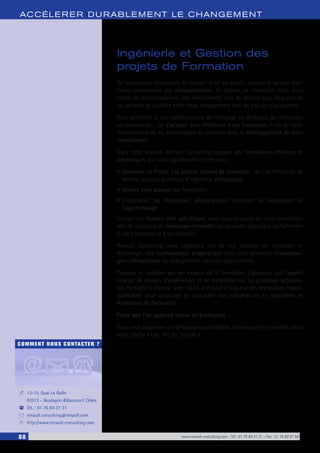 88 www.renault-consulting.com - Tél : 01 76 84 31 31 - Fax : 01 76 89 07 88
COMMENT NOUS CONTACTER ?
13-15, Quai Le Gallo
92513 - Boulogne-Billancourt Cédex
Tél. : 01 76 84 31 31
renault.consulting@renault.com
http://www.renault-consulting.com
-
(
+
8
ACCÉLERER DURABLEM ENT LE CHANGEM ENT
Ingénierie et Gestion des
projets de Formation
De nombreuses entreprises du secteur privé ou public, marchand ou non mar-
chand connaissent des réorganisations, et doivent se réinventer dans leurs
modes de fonctionnement. Ces mouvements sont de plus en plus fréquents et
les périodes de stabilité entre deux changements sont de plus en plus courtes.
Pour permettre à nos collaborateurs, de l’employé au dirigeant, du technicien
au commercial,… de s’adapter avec efficience à ces évolutions, il est de notre
responsabilité de les accompagner en parallèle dans le développement de leurs
compétences.
Dans cette logique, Renault Consulting propose des formations efficaces et
dynamiques, qui vous apporteront les clés pour :
•	Concevoir et Piloter vos propres actions de formation ; de l’identification de
besoins jusqu’au processus d’ingénierie pédagogique
•	Animer avec aisance des formations
•	S’approprier les techniques pédagogiques favorisant la motivation et
l’apprentissage
Lorsque vos besoins sont spécifiques, nous vous écoutons et vous conseillons
afin de concevoir et développer ensemble les solutions répondant parfaitement
à votre contexte et à vos attentes.
Renault Consulting vous apportera lors de ces journées de formation et
d’échanges, une méthodologie pragmatique pour vous permettre d’accompa-
gner efficacement les changements dans les organisations.
Conçues et réalisées par des experts de la formation, s’appuyant sur l’apport
concret de retours d’expériences et de recherches sur les pratiques actuelles,
nos formations traitent avec clarté, précision et rigueur des techniques incon-
tournables pour actualiser et consolider vos compétences en Ingénierie et
Animation de Formation.
Parce que l’on apprend mieux en pratiquant…,
Nous vous proposons une pédagogie participative, dynamique et innovante, selon
notre devise « I do, We do, You do ».
 