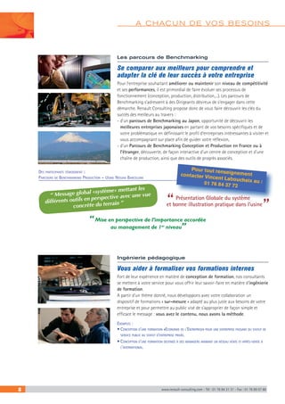 8 www.renault-consulting.com - Tél : 01 76 84 31 31 - Fax : 01 76 89 07 88
A CHACUN DE VOS BESOINS
Les parcours de Benchmarking
Se comparer aux meilleurs pour comprendre et
adapter la clé de leur succès à votre entreprise
Pour l’entreprise souhaitant améliorer ou maintenir son niveau de compétitivité
et ses performances, il est primordial de faire évoluer ses processus de
fonctionnement (conception, production, distribution,...). Les parcours de
Benchmarking s’adressent à des Dirigeants désireux de s’engager dans cette
démarche. Renault Consulting propose donc de vous faire découvrir les clés du
succès des meilleurs au travers :
- d'un parcours de Benchmarking au Japon, opportunité de découvrir les
meilleures entreprises japonaises en partant de vos besoins spécifiques et de
votre problématique en définissant le profil d’entreprises intéressantes à visiter et
vous accompagnant sur place afin de guider votre réflexion,
- d'un Parcours de Benchmarking Conception et Production en France ou à
l’étranger, découverte, de façon interactive d'un centre de conception et d'une
chaîne de production, ainsi que des outils de progrès associés.
Des participants témoignent :
Parcours de Benchmarking Production – Usine Nissan Barcelone
Pour tout renseignementcontacter Vincent Laboucheix au :01 76 84 37 72
“Présentation Globale du système
et bonne illustration pratique dans l’usine
”
“ Message global «système» mettant les
différents outils en perspective avec une vue
concrète du terrain ”
“ Mise en perspective de l’importance accordée
au management de 1er
niveau”
Ingénierie pédagogique
Vous aider à formaliser vos formations internes
Fort de leur expérience en matière de conception de formation, nos consultants
se mettent à votre service pour vous offrir leur savoir-faire en matière d’ingénierie
de formation.
A partir d’un thème donné, nous développons avec votre collaboration un
dispositif de formations « sur-mesure » adapté au plus juste aux besoins de votre
entreprise et pour permettre au public visé de s’approprier de façon simple et
efficace le message : vous avez le contenu, nous avons la méthode.
Exemples :
• Conception d’une formation «Economie de l’Entreprise» pour une entreprise passant du statut de
service public au statut d’entreprise privée.
• Conception d’une formation destinée à des managers animant un réseau vente et après-vente à
l’international. 
 