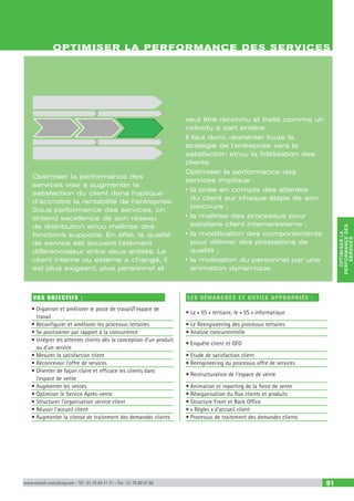 OPTIMISERLA
PERFORMANCEDES
SERVICES
www.renault-consulting.com - Tél : 01 76 84 31 31 - Fax : 01 76 89 07 88 91
VOS OBJECTIFS :
• Organiser et améliorer le poste de travail/l’espace de
travail
• Reconfigurer et améliorer les processus tertaires
• Se positionner par rapport à la concurrence
• Intégrer les attentes clients dès la conception d’un produit
ou d’un service
• Mesurer la satisfaction client
• Reconcevoir l’offre de services
• Orienter de façon claire et efficace les clients dans
l’espace de vente
• Augmenter les ventes
• Optimiser le Service Après-vente
• Structurer l’organisation service client
• Réussir l’accueil client
• Augmenter la vitesse de traitement des demandes clients
LES DÉMARCHES ET OUTILS APPROPRIÉS :
• Le « 5S » tertiaire, le « 5S » informatique
• Le Reengineering des processus tertaires
• Analyse concurrentielle
• Enquête client et QFD
• Etude de satisfaction client
• Reengineering du processus offre de services
• Restructuration de l’espace de vente
• Animation et reporting de la force de vente
• Réorganisation du flux clients et produits
• Structure Front et Back Office
• « Règles » d’accueil client
• Processus de traitement des demandes clients
OPTIMISER LA PERFORMANCE DES SERVICES
Optimiser la performance des
services vise à augmenter la
satisfaction du client dans l’optique
d’accroître la rentabilité de l’entreprise.
Sous performance des services, on
entend excellence de son réseau
de distribution et/ou maîtrise des
fonctions supports. En effet, la qualité
de service est souvent l’élément
différenciateur entre deux entités. Le
client interne ou externe a changé, il
est plus exigeant, plus personnel et
veut être reconnu et traité comme un
individu à part entière.
Il faut donc réorienter toute la
stratégie de l’entreprise vers la
satisfaction et/ou la fidélisation des
clients.
Optimiser la performance des
services implique :
• la prise en compte des attentes
du client sur chaque étape de son
parcours ;
• la maîtrise des processus pour
satisfaire client interne/externe ;
• la modification des comportements
pour délivrer des prestations de
qualité ;
• la motivation du personnel par une
animation dynamique.
 