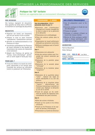 OPTIM ISER LA PERFORMANCE DES SERVICES
OPTIMISERLA
PERFORMANCEDES
SERVICES
www.renault-consulting.com - Tél : 01 76 84 31 31 - Fax : 01 76 89 07 88 93
OPTIM ISER LA PERFORMANCE DES SERVICES
Pratiquer les “5S” tertiaire
Maîtriser son organisation dans un environnement informatique et bureautique
VOS BESOINS
Vos bureaux regorgent de documents.
Vous gaspillez du temps dans la diffusion,
le traitement et l’archivage des documents.
OBJECTIFS
•	Organiser son travail, son classement,
celui de son secteur et de sa société
•	Préparer la mise en place d'actions
“ quotidiennes ” d'amélioration continue
•	Identifier les dysfonctionnements et les
Processus en cause
•	Transformer profondément les Processus
de travail individuel et des équipes par
l'assimilation des notions de classement
et de traitement
•	Adopter des Processus de gestion du
“ bureau micro-informatique ” permet-
tant un accès rapide et facile pour tous
POUR QUI ?
•	A tous les métiers et à toutes les entre-
prises industrielles et de services dans
l’ensemble des secteurs qui véhiculent,
traitent et produisent de l’information
PROGRAMME - 3 JOURS
Jour de préparation : (2 à 3
semaines avant le jour 1)
•	Rencontre avec l’interlocuteur
(l’équipe) de la société chargé(e) de
la mise en place et de la pérennité
de la démarche
•	Présentation de la méthodologie
•	Choix des secteurs pilotes dans la
société
•	Organisation du travail préliminaire
demandé aux personnes concernées
•	Réflexion stratégique avec le Comité
de Direction
Jour 1
•	Présentation de la démarche
•	Visite des secteurs pilotes avec l’en-
semble des acteurs concernés par
l’opération
•	Réalisation de la première phase
“ débarras ”
•	Réalisation de la seconde phase
“ nettoyage ”
•	Réalisation de la troisième phase
“ rangement ”
Jour 2
•	Réalisation de la quatrième phase
“ ordre ” : élaborer des règles de
travail individuelles et au sein des
secteurs
•	Réalisation de la cinquième phase
“ rigueur ”  : détermination des
Processus transversaux à prendre en
compte pour déployer la démarche
au sein de la société
•	Travail de groupe sur les condi-
tions de réussite de l’opération avec
consolidation des plans d’actions
Jour 3
•	Bilan des actions initialisées
•	Travail sur les succès et les échecs
rencontrés
•	Travail sur les Processus et les sup-
ports de données informatiques
•	Présentation au Comité de Direction
NOS ATOUTS PÉDAGOGIQUES
•	Jour de préparation avant la for-
mation
•	Exercices pratiques et étude de cas
réel (Workshop)
•	Travaux en groupes
•	Echanges et analyses critiques au
travers des travaux réalisés
•	Remise de fiches pratiques synthé-
tiques à chaque participant, utili-
sables dès le retour en entreprise
ANIMATION
Patricia Beaumont
Didier Gerbaud
CODE : 5STE	 PRIX HT+X : sur devis
Français, Anglais
DATES : SUR SITE
INSCRIPTION : Tél.: 01 76 84 44 84
 