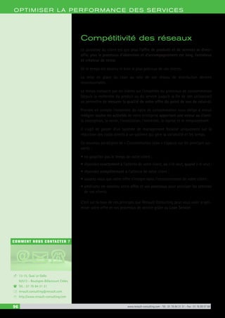 96 www.renault-consulting.com - Tél : 01 76 84 31 31 - Fax : 01 76 89 07 88
COMMENT NOUS CONTACTER ?
13-15, Quai Le Gallo
92513 - Boulogne-Billancourt Cédex
Tél. : 01 76 84 31 31
renault.consulting@renault.com
http://www.renault-consulting.com
-
(
+
8
OPTIM ISER LA PERFORMANCE DES SERVICES
Compétitivité des réseaux
Le paradoxe du client est que plus l’offre de produits et de services se diver-
sifie, plus le processus d’obtention et d’accompagnement est long, fastidieux
et créateur de stress.
Or le temps est devenu le bien le plus précieux de vos clients.
La mise en place du Lean au sein de son réseau de distribution devient
incontournable.
Le temps consacré par les clients sur l’ensemble du processus de consommation
(depuis la recherche du produit ou du service jusqu’à la fin de son utilisation)
va permettre de mesurer la qualité de votre offre du point de vue de celui-ci.
Prendre en compte l’ensemble du cycle de consommation nous oblige à mieux
intégrer toutes les activités de votre entreprise apportant une valeur au client:
la conception, la vente, l’installation, l’entretien, la reprise et le remplacement.
Il s’agit de passer d’un système de management focalisé uniquement sur la
réduction des coûts directs à un système qui gère la variabilité et les temps.
Ce nouveau paradigme de « Consommation Lean » s’appuie sur les principes sui-
vants :
•	ne gaspillez pas le temps de votre client ;
•	répondez exactement à l’attente de votre client, où il le veut, quand il le veut ;
•	répondez complètement à l’attente de votre client ;
•	assurez vous que votre offre s’intègre dans l’environnement de votre client ;
•	améliorez en continu votre offre et vos processus pour anticiper les attentes
de vos clients.
C’est sur la base de ces principes que Renault Consulting peut vous aider à opti-
miser votre offre et vos processus de service grâce au Lean Service.
 