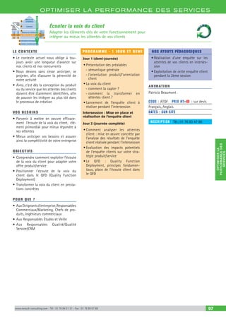 OPTIM ISER LA PERFORMANCE DES SERVICES
OPTIMISERLA
PERFORMANCEDES
SERVICES
www.renault-consulting.com - Tél : 01 76 84 31 31 - Fax : 01 76 89 07 88 97
Écouter la voix du client
Adapter les éléments clés de votre fonctionnement pour
intégrer au mieux les attentes de vos clients
Matrice des
corrélations
Comment
Caractéristiques
globales
produitServices
rendus
(qualités
demandées)
Quoi
Poids
Indicateurs
satisfaction
clients
Matrice des relations
LA VOIX DU CLIENT
Indicateurs techniques
Combien = Comment pondérés
LAVOIXDUTECHNICIEN
1 1 1
2
3
3
2
4
LE CONTEXTE
•	Le contexte actuel nous oblige à tou-
jours avoir une longueur d’avance sur
nos clients et nos concurrents
•	Nous devons sans cesse anticiper, se
projeter, afin d’assurer la pérennité de
notre activité
•	Ainsi, c’est dès la conception du produit
ou du service que les attentes des clients
doivent être clairement identifiées, afin
de pouvoir les intégrer au plus tôt dans
le processus de création
VOS BESOINS
•	Parvenir à mettre en oeuvre efficace-
ment l’écoute de la voix du client, élé-
ment primordial pour mieux répondre à
ses attentes
•	Mieux anticiper ses besoins et assurer
ainsi la compétitivité de votre entreprise
OBJECTIFS
•	Comprendre comment exploiter l’écoute
de la voix du client pour adapter votre
offre produit/service
•	Positionner l’écoute de la voix du
client dans le QFD (Quality Function
Deployment)
•	Transformer la voix du client en presta-
tions concrètes
POUR QUI ?
•	AuxDirigeantsd’entreprise,Responsables
Commerciaux/Marketing, Chefs de pro-
duits, Ingénieurs commerciaux
•	Aux Responsables Études et Veille
•	Aux Responsables Qualité/Qualité
Service/CRM
PROGRAMME - 1 JOUR ET DEMI
Jour 1 (demi-journée)
•	Présentation des préalables
-- sémantique générale
-- l’orientation produit/l’orientation
client
•	La voix du client
-- comment la capter ?
-- comment la transformer en
attentes client ?
•	Lancement de l’enquête client à
réaliser pendant l’intersession
Intersession : Mise en place et
réalisation de l’enquête client
Jour 2 (journée complète)
•	Comment analyser les attentes
client : mise en œuvre concrète par
l’analyse des résultats de l’enquête
client réalisée pendant l’intersession
•	Evaluation des impacts potentiels
de l’enquête clients sur votre stra-
tégie produit/service
•	Le QFD : Quality Function
Deployment, principes fondamen-
taux, place de l’écoute client dans
le QFD
NOS ATOUTS PÉDAGOGIQUES
•	Réalisation d’une enquête sur les
attentes de vos clients en interses-
sion
•	Exploitation de cette enquête client
pendant la 2ème session
ANIMATION
Patricia Beaumont
CODE : ATQF	 PRIX HT+X : sur devis
Français, Anglais
DATES : SUR SITE
INSCRIPTION : Tél.: 01 76 83 47 86
 