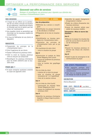OPTIM ISER LA PERFORMANCE DES SERVICES
98 www.renault-consulting.com - Tél : 01 76 84 31 31 - Fax : 01 76 89 07 88
Concevoir son offre de services
Analyser et reconfigurer vos processus pour répondre aux attentes des
nouveaux « Consommateurs Lean »
VOS BESOINS
•	L’impact de vos efforts sur la satisfac-
tion de vos clients n’est pas à la hauteur
de vos espérances : beaucoup de moyens
et d’énergie sont mis en œuvre sans réel
retour sur investissement.
•	Vos enquêtes clients ne permettent pas
d’anticiper sur les nouveaux modèles de
consommation.
•	Le taux de fidélisation de vos clients se
dégradent.
OBJECTIFS
•	Comprendre les principes de la
« Consommation Lean »
•	Vivre l’expérience de vos clients
•	Évaluer l’efficacité du processus client
•	Créer la vision du nouveau processus
client et mesurer son attractivité
•	Reconfigurer les processus d’entreprise
pour les rendre cohérents avec la nou-
velle vision
POUR QUI ?
•	A toute entreprise souhaitant remettre
en cause son approche client
PROGRAMME - 8 JOURS
Jour de préparation
•	Définition du « service » à reconfi-
gurer
•	Identification du groupe transverse
et des décideurs à mobiliser
•	Préparation de la mise en situation
Jour 1
•	Sensibilisation au nouveau para-
digme de « Consommation Lean »
•	Illustration des principes de
« Consommation Lean » par un jeu
de rôle
•	Le cauchemar de votre client
-- mise en situation du groupe
Jour 2
•	Construction et analyse du Value
Stream Mapping client actuel
-- mesure du rendement du processus
client actuel
-- mise en lumière des gaspillages
clients
Jour 3
•	La vie rêvée du client
-- création de la vision du groupe
-- mise en situation du groupe
(simulation de 1 à 3 hypothèses)
-- choix de la solution retenue
Jour 4
•	La vie rêvée du client (suite)
-- construction du nouveau Value
Stream Mapping du client
-- mesure du rendement du nouveau
processus client
Jour 5
•	Identifier les processus d’entreprise
impactés à chaque étape du proces-
sus client
•	Identifier les grands changements
d’organisation à réaliser
•	Établir les critères d’évaluation des
nouveaux processus
•	Lancer les chantiers pilotes pour
valider les nouveaux modèles
Intersession : Mise en œuvre des
chantiers
Jour 6
•	Mesurer et analyser les résultats (du
point de vue du client et du point de
vue de l’entreprise)
Jour 7
•	Ajuster les nouveaux processus en
fonction des retours des chantiers
pilotes
Jour 8
•	Établir le plan de convergence et de
communication du projet
NOS ATOUTS PÉDAGOGIQUES
• Une approche pratique pour
mesurer l’efficacité du processus de
consommation
• Une mise en situation permettant
de changer de mode de pensée
ANIMATION
Patricia Beaumont
CODE : RGPS	 PRIX HT+X : sur devis
Français, Anglais
DATES : SUR SITE
INSCRIPTION : Tél.: 01 76 89 75 75
 