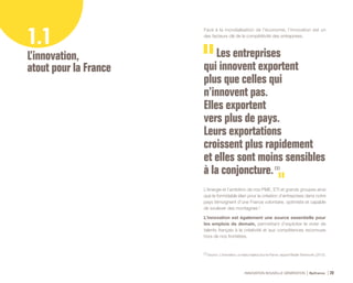 INNOVATION NOUVELLE GÉNÉRATION Bpifrance 20
Face à la mondialisation de l’économie, l’innovation est un
des facteurs clé de la compétitivité des entreprises.
L’énergie et l’ambition de nos PME, ETI et grands groupes ainsi
que le formidable élan pour la création d’entreprises dans notre
pays témoignent d’une France volontaire, optimiste et capable
de soulever des montagnes !
L’innovation est également une source essentielle pour
les emplois de demain, permettant d’exploiter le vivier de
talents français à la créativité et aux compétences reconnues
hors de nos frontières.
1.1
L’innovation,
atout pour la France
Les entreprises
qui innovent exportent
plus que celles qui
n’innovent pas.
Elles exportent
vers plus de pays.
Leurs exportations
croissent plus rapidement
et elles sont moins sensibles
à la conjoncture. (1)
(1) Source : L’innovation, un enjeu majeur pour la France, rapport Beylat-Tambourin, ( 2013 ).
 