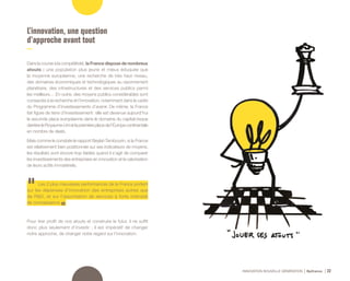 INNOVATION NOUVELLE GÉNÉRATION Bpifrance 22
L’innovation, une question
d’approche avant tout
Dans la course à la compétitivité, la France dispose de nombreux
atouts : une population plus jeune et mieux éduquée que
la moyenne européenne, une recherche de très haut niveau,
des domaines économiques et technologiques au rayonnement
planétaire, des infrastructures et des services publics parmi
les meilleurs… En outre, des moyens publics considérables sont
consacrés à la recherche et l’innovation, notamment dans le cadre
du Programme d’investissements d’avenir. De même, la France
fait figure de terre d’investissement : elle est devenue aujourd’hui
la seconde place européenne dans le domaine du capital-risque
derrière le Royaume-Uni et la première place de l’Europe continentale
en nombre de deals.
Mais comme le constate le rapport Beylat-Tambourin, si la France
est relativement bien positionnée sur ses indicateurs de moyens,
les résultats sont encore trop faibles quand il s’agit de comparer
les investissements des entreprises en innovation et la valorisation
de leurs actifs immatériels.
Les 2 plus mauvaises performances de la France portent
sur les dépenses d’innovation des entreprises autres que
de R&D, et sur l’exportation de services à forte intensité
de connaissance.
Pour tirer profit de nos atouts et construire le futur, il ne suffit
donc plus seulement d’investir ; il est impératif de changer
notre approche, de changer notre regard sur l’innovation.
 