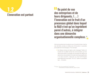 INNOVATION NOUVELLE GÉNÉRATION Bpifrance 24
1.2
L’innovation est partout
Du point de vue
des entreprises et de
leurs dirigeants, (…)
l’innovation est le fruit d’un
processus global dans lequel
la R&D n’est qu’un ingrédient
parmi d’autres, à intégrer
dans une démarche
organisationnelle complexe. (1)
(1) Source : Pour une nouvelle vision de l’innovation,
Pascal Morand et Delphine Manceau, rapport ( 2009 ).
Une bonne partie des innovations qui ont transformé leur marché
ces dernières années ne relève pas d’innovation à caractère
principalement technologique. Par exemple :
•	 les réseaux sociaux en ligne ou les messages Twitter ont
inventé de nouvelles formes de communication qui font
désormais partie du quotidien de centaines de millions de
personnes,sansproduired’innovationtechniquesignificative
ni, le plus souvent, s’appuyer sur des technologies
particulièrement avancées : fin 2013, Twitter ne possédait
que… 2 brevets ;
 