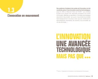 INNOVATION NOUVELLE GÉNÉRATION Bpifrance 28
1.3
L’innovation en mouvement
Nos systèmes d’analyse et de soutien de l’innovation ont été
construits autour d’une innovation avant tout technologique   :
jusqu’en 2005, le Manuel d’Oslo de l’OCDE (1)
, qui constitue
la base de la plupart des dispositifs européens de soutien
à l’innovation, délimitait son périmètre à « l’innovation technologique
de produit et de procédé » qui couvre « les produits et procédés
technologiquement nouveaux ainsi que les améliorations
technologiques importantes de produits et de procédés qui
ont été accomplis. »
(1) Source : l’Organisation de Coopération et de Développement Économiques.
 