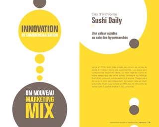 INNOVATION NOUVELLE GÉNÉRATION Bpifrance 34
Cas d’entreprise
Sushi Daily
Une valeur ajoutée
au sein des hypermarchés
Lancé en 2010, Sushi Daily installe des corners de ventes de
sushis à l’intérieur même des supermarchés. Les sushis sont
confectionnés devant les clients. Le client règle les sushis en
même temps que ses autres achats, l’enseigne qui héberge
Sushi Daily prélevant sa commission à la source. Chaque point
de vente in-store est indépendant, la maison mère en étant
actionnaire. Sushi Daily compte en 2014 plus de 250 points de
ventes dans 6 pays et emploie 1 500 personnes.
 
