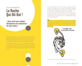 INNOVATION NOUVELLE GÉNÉRATION Bpifrance 40
Cas d’entreprise
La Ruche
Qui Dit Oui !
« Vous réunir pour acheter
directement aux producteurs
de votre région »
La Ruche Qui Dit Oui ! met en contact producteurs et consom-
mateurs de produits alimentaires locaux de qualité. L’idée
fondamentale est d’offrir aux circuits courts les outils adéquats
pour changer d’échelle, pour passer à la vitesse supérieure.
Le système repose sur la création de ruches locales par
un particulier, une association ou une entreprise. La ruche agit
comme une plateforme et recrute à la fois des producteurs
de proximité et des membres qui souhaitent acheter des produits
locaux.
Si l’Union européenne, comme la France, soutient l’innovation
sociale (1)
, c’est parce qu’on en attend des solutions nouvelles
à des problèmes difficiles face auxquels l’action publique comme
les marchés se montrent insuffisants, voire impuissants.
Le réseau mondial Ashoka, qui fédère 3 000 entrepreneurs
sociaux, décrit ainsi ces derniers comme des changemakers,
des artisans du changement, et fixe à l’entrepreneuriat social
une mission d’ampleur :
Inspirer, encourager, faciliter la co-création d’activités
nouvelles à fort impact social, en faisant tomber les barrières
entre les parties prenantes de la société, et équiper les jeunes
générations avec les compétences indispensables pour changer
le monde.
(1) Voir le Guide to Social Innovation, produit par la Commission européenne ( 2013 ).
 