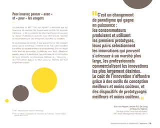 INNOVATION NOUVELLE GÉNÉRATION Bpifrance 54
Pour innover, penser « avec »
et « pour » les usagers
Le chercheur du MIT (1)
Eric von Hippel (2)
a démontré que sur
beaucoup de marchés ( les équipements sportifs, les appareils
médicaux… ), les innovations les plus importantes provenaient
au départ d’utilisateurs avancés, pour être ensuite, reprises
et industrialisées par des entreprises nouvelles ou installées.
Si ce processus est ancien, il joue aujourd’hui un rôle croissant
parce que le numérique, l’internet et les Fab Labs brouillent
la frontière qui séparait amateurs et professionnels. Eric von Hippel
invite ainsi les entreprises à collaborer avec leurs utilisateurs
leaders, ainsi qu’à développer des méthodes de co-conception
de leurs produits. Le processus habituel de « descente »
de l’innovation depuis la R&D jusqu’au marché est tout
simplement inversé…
C’est un changement
de paradigme qui gagne
en puissance :
les consommateurs
produisent et utilisent
les premiers prototypes,
leurs pairs sélectionnent
les innovations qui peuvent
s’adresser à un marché plus
large, les professionnels
commercialisent les innovations
les plus largement désirées.
Le coût de l’innovation s’effondre
grâce à des outils de conception
meilleurs et moins coûteux, et
des dispositifs de prototypages
meilleurs et moins coûteux.
Eric von Hippel, Jeroen P.J. De Jong
et Susumu Ogawa,
The Age of the Consumer-Innovator,
MIT Sloan Management Review ( 2011)
(1) MIT : Massachusetts Institute of Technology.
(2) Eric von Hippel : le paradigme de l’innovation par l’utilisateur , Hubert Guillaud,
Internet Actu ( 2012 ).
 