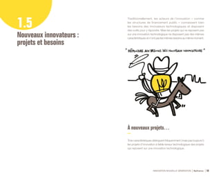 INNOVATION NOUVELLE GÉNÉRATION Bpifrance 56
1.5
Nouveaux innovateurs :
projets et besoins
Traditionnellement, les acteurs de l’innovation – comme
les structures de financement public – connaissent bien
les besoins des innovateurs technologiques et disposent
des outils pour y répondre. Mais les projets qui ne reposent pas
sur une innovation technologique ne disposent pas des mêmes
caractéristiques et n’ont pas les mêmes besoins au même moment.
À nouveaux projets…
Trois caractéristiques distinguent fréquemment ( mais pas toujours ! )
les projets d’innovation à faible teneur technologique des projets
qui reposent sur une innovation technologique.
 