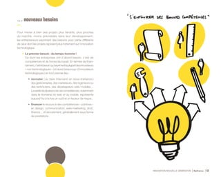 INNOVATION NOUVELLE GÉNÉRATION Bpifrance 62
… nouveaux besoins
Pour mener à bien des projets plus itératifs, plus proches
du marché, moins prévisibles dans leur développement,
les entrepreneurs expriment des besoins pour partie différents
de ceux dont les projets reposent plus fortement sur l’innovation
technologique.
•	 Le premier besoin : du temps-homme !
Ce dont les entreprises ont d’abord besoin, c’est de
compétences et de forces de travail. En termes de finan-
cement,c’estlebesoinqu’exprimentlaplupartdesinnovateurs
« non technologiques » ( et aussi beaucoup d’innovateurs
technologiques ) en tout premier lieu :
•	 recruter ( ou faire intervenir en sous-traitance )
des gestionnaires, des marketeurs, des ingénieurs ou
des techniciens, des développeurs web / mobiles…
Lararetédeplusieursdecescompétences,notamment
dans le domaine du web et du mobile, représente
aujourd’hui à la fois un coût et un facteur de risque ;
•	 financer le recours à des compétences « pointues »
en design, communication, web-marketing, droit,
finance… et recrutement, généralement sous forme
de prestations.
 