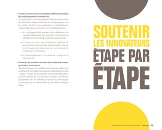 INNOVATION NOUVELLE GÉNÉRATION Bpifrance 64
•	 Financerlapreuvedeconceptetlesdifférentesphases
du développement commercial.
Les innovateurs ont ensuite besoin d’être soutenus dans
les différentes étapes itératives du développement de
leur projet, dont la commercialisation est généralement
indissociable de la conception et du développement :
•	 le prototypage et les premiers tests utilisateurs, qui
peuvent représenter des montants limités quoique
difficilement accessibles à certains entrepreneurs ;
•	 la mise au point des premières versions et
le recrutement des premiers utilisateurs et/ou clients,
ce qui exige des dépenses de communication,
marketing et commerce ;
•	 le développement commercial, français ou
international.
•	 Financer de manière itérative et souple des projets
qui le sont tout autant.
Tous les entrepreneurs préfèrent se consacrer à leur projet
plutôtquedecompléterdesdossiers.S’agissantdeprojets
« agiles », l’enjeu de la simplicité est d’autant plus grand
que les besoins de financement émergent de manière
progressive, et sont difficiles à mesurer au démarrage ;
ce qui suppose un financement qui se définit étape par
étape.
 