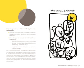 INNOVATION NOUVELLE GÉNÉRATION Bpifrance 74
En quoi le projet peut-il différencier l’entreprise de sa
concurrence ?
•	 Quisontlesconcurrents( actuelsetpotentiels )del’entreprise
sur le projet considéré ? Quelles sont leurs forces et leurs
faiblesses ?
•	 L’innovation proposée est-elle de nature à faire la différence
sur le marché :
•	 enfournissantàl’entrepriseunavantageconcurrentiel
significatif ? Si oui, sur quels facteurs ( fonctions, prix,
qualité, image, commodité, etc. ) ?
•	 en créant un espace de marché que personne
n’occupe encore ?
Ces questions sont essentielles. S’il est difficile pour l’entrepreneur
d’y répondre, cela peut signaler l’existence d’un problème :
le projet est-il suffisamment formulé ? Relève-t-il plus
d’une invention ( la conception d’une nouvelle technique ou d’un
nouveau procédé, sans vision entrepreneuriale ) que d’une inno-
vation ( un nouveau produit introduit sur le marché, un nouveau
procédé mis en pratique, avec des débouchés industriels et /ou
commerciaux ) ?
 