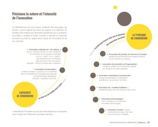 INNOVATION NOUVELLE GÉNÉRATION Bpifrance 76
................Le
projetpeutinnover dans une ou plusieurs
desdimensions suivantes
Précisons la nature et l’intensité
de l’innovation
Le référentiel issu de nos travaux, présenté dans les pages qui
suivent, a pour objectif de servir de support à la détection et
l’analyse des projets pour répondre précisément aux 2 questions
sus-citées. L’analyse à mener consiste à spécifier le caractère
innovant du projet au regard de la nature de l’innovation et de
son intensité.
L’intensité de l’innovation pourra ainsi être évaluée en la mesurant
sous l’angle des différentes typologies décrites.
LA TYPOLOGIE
DE L’INNOVATION
•	 Innovation de produit, de service ou d’usage :
améliore les produits/services/usages existants
ou en introduit de nouveaux.
•	 Innovation de procédé ou d’organisation :
change la manière dont l’entreprise organise
son travail et sa chaîne logistique.
•	 Innovation marketing et commerciale :
change la présentation, la distribution,
la tarification, la promotion de l’offre…
•	 Innovation de « modèle d’affaires » :
réorganise la structure des revenus et des coûts.
•	 Innovation technologique :
crée ou intègre une ou plusieurs
nouvelle(s) technologie(s).
•	 Innovation sociale : répond
à des besoins sociaux, tant dans
ses buts que ses modalités.
se situe sur uneéchelleentre
2pôles............
L’INTENSITÉ
DE L’INNOVATION
• Innovation incrémentale :
améliore l’existant, contribue à la compétitivité
et/ou la rentabilité de l’entreprise sans apporter
de transformation significative.
Exemple : l’aspirateur sans sac.
• Innovation radicale ( ou « de rupture » )
crée un nouveau marché, ou bien transforme
en profondeur un ou plusieurs marché(s).
Il y a un « avant » et un « après »,
pas seulement pour l’entreprise,
mais aussi pour ses concurrents.
Exemple : l’iPhone combiné avec l’Appstore.
 