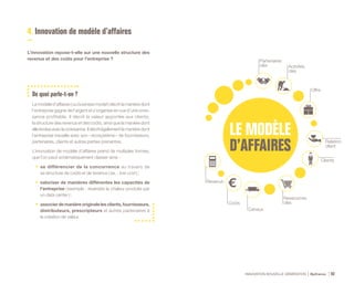 Ressources
clés
Canaux
Coûts
Revenus
Clients
Relation
client
Offre
Partenaires
clés Activités
clés
INNOVATION NOUVELLE GÉNÉRATION Bpifrance 92
4. Innovation de modèle d’affaires
L’innovation repose-t-elle sur une nouvelle structure des
revenus et des coûts pour l’entreprise ?
De quoi parle-t-on ?
Le modèle d’affaires ( ou business model ) décrit la manière dont
l’entreprise gagne de l’argent et s’organise en vue d’une crois-
sance profitable. Il décrit la valeur apportée aux clients,
la structure des revenus et des coûts, ainsi que la manière dont
elleévolueaveclacroissance.Ildécritégalementla manière dont
l’entreprise travaille avec son « écosystème » de fournisseurs,
partenaires, clients et autres parties prenantes.
L’innovation de modèle d’affaires prend de multiples formes,
que l’on peut schématiquement classer ainsi :
•	 se différencier de la concurrence au travers de
sa structure de coûts et de revenus ( ex. : low cost ) ;
•	 valoriser de manières différentes les capacités de
l’entreprise ( exemple : revendre la chaleur produite par
un data center ) ;
•	 associerdemanièreoriginalelesclients,fournisseurs,
distributeurs, prescripteurs et autres partenaires à
la création de valeur.
 