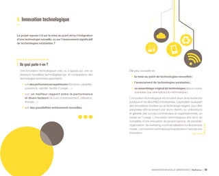INNOVATION NOUVELLE GÉNÉRATION Bpifrance 96
5. Innovation technologique
Le projet repose-t-il sur la mise au point et /ou l’intégration
d’une technologie nouvelle, ou sur l’avancement significatif
de technologies existantes ?
De quoi parle-t-on ?
Une innovation technologique crée, ou s’appuie sur, une ou
plusieurs nouvelle(s) technologie(s) qui, en comparaison des
technologies existantes apporte(nt) :
•	 soitdesperformancessupérieures( fonctions,capacités,
puissance, rapidité, facilité d’usage… ) ;
•	 soit un meilleur rapport entre la performance
et divers facteurs de coût ( investissement, utilisation,
énergie…) ;
•	 soit des possibilités entièrement nouvelles.
Elle peut consister en :
•	 la mise au point de technologies nouvelles ;
•	 l’avancement de technologies existantes ;
•	 un assemblage original de technologies plus ou moins
avancées ( par exemple la bio-informatique ).
L’innovation technologique est souvent issue de la recherche
publique et /ou de la R&D d’entreprises. Cependant, la plupart
des innovations fondées sur la technologie exigent, pour être
adoptées efficacement par leurs clients ou utilisateurs
et générer des succès commerciaux et organisationnels, un
travail sur l’usage. L’innovation technologique doit donc se
compléter d’une innovation de produit /service, de procédé/
organisation, de marketing /commercialisation ou de business
model : une invention technique sans application n’est pas une
innovation.
 
