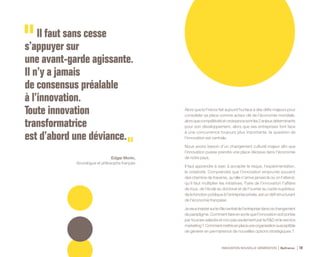 INNOVATION NOUVELLE GÉNÉRATION Bpifrance 10
Alors que la France fait aujourd’hui face à des défis majeurs pour
consolider sa place comme acteur clé de l’économie mondiale,
alorsquecompétitivitéetcroissancesontles2enjeuxdéterminants
pour son développement, alors que ses entreprises font face
à une concurrence toujours plus importante, la question de
l’innovation est centrale.
Nous avons besoin d’un changement culturel majeur afin que
l’innovation puisse prendre une place décisive dans l’économie
de notre pays.
Il faut apprendre à oser, à accepter le risque, l’expérimentation,
la créativité. Comprendre que l’innovation emprunte souvent
des chemins de traverse, qu’elle n’arrive jamais là où on l’attend,
qu’il faut multiplier les initiatives. Faire de l’innovation l’affaire
de tous, de l’école au doctorat et de l’ouvrier au cadre supérieur,
de la fonction publique à l’entreprise privée, est un défi structurant
de l’économie française.
Jeveuxinsistersurlerôlecentraldel’entreprisedanscechangement
de paradigme. Comment faire en sorte que l’innovation soit portée
par tous les salariés et non pas seulement par la R&D et le service
marketing? Commentmettreenplaceuneorganisationsusceptible
de générer en permanence de nouvelles options stratégiques ?
Il faut sans cesse
s’appuyer sur
une avant-garde agissante.
Il n’y a jamais
de consensus préalable
à l’innovation.
Toute innovation
transformatrice
est d’abord une déviance.
Edgar Morin,
Sociologue et philosophe français
 