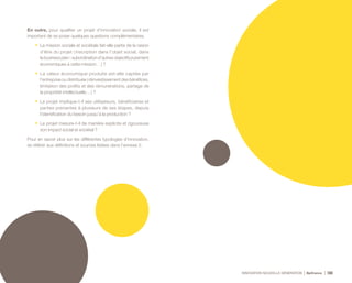 INNOVATION NOUVELLE GÉNÉRATION Bpifrance 104
En outre, pour qualifier un projet d’innovation sociale, il est
important de se poser quelques questions complémentaires.
•	 La mission sociale et sociétale fait-elle partie de la raison
d’être du projet ( inscription dans l’objet social, dans
lebusinessplan;subordinationd’autresobjectifspurement
économiques à cette mission… ) ?
•	 La valeur économique produite est-elle captée par
l’entreprise ou distribuée ( réinvestissement des bénéfices,
limitation des profits et des rémunérations, partage de
la propriété intellectuelle… ) ?
•	 Le projet implique-t-il ses utilisateurs, bénéficiaires et
parties prenantes à plusieurs de ses étapes, depuis
l’identification du besoin jusqu’à la production ?
•	 Le projet mesure-t-il de manière explicite et rigoureuse
son impact social et sociétal ?
Pour en savoir plus sur les différentes typologies d’innovation,
se référer aux définitions et sources listées dans l’annexe 2.
 