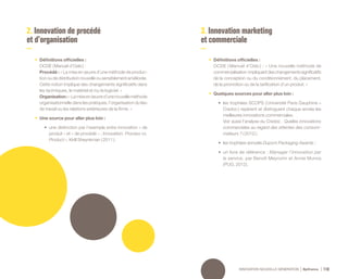 INNOVATION NOUVELLE GÉNÉRATION Bpifrance 118
2. Innovation de procédé
et d’organisation
3. Innovation marketing
et commerciale
•	 Définitions officielles :
OCDE ( Manuel d’Oslo ) :
Procédé : « La mise en œuvre d’une méthode de produc-
tion ou de distribution nouvelle ou sensiblement améliorée.
Cette notion implique des changements significatifs dans
les techniques, le matériel et /ou le logiciel. »
Organisation:«Lamiseenœuvred’unenouvelleméthode
organisationnelle dans les pratiques, l’organisation du lieu
de travail ou les relations extérieures de la firme. »
•	 Une source pour aller plus loin :
•	 une distinction par l’exemple entre innovation « de
produit » et « de procédé » : Innovation: Process vs.
Product », Kirill Sheynkman ( 2011 ).
•	 Définitions officielles :
OCDE ( Manuel d’Oslo ) : « Une nouvelle méthode de
commercialisation impliquantdeschangementssignificatifs
de la conception ou du conditionnement, du placement,
de la promotion ou de la tarification d’un produit. »
•	 Quelques sources pour aller plus loin :
•	 les trophées SCOPS ( Université Paris Dauphine –
Credoc ) repèrent et distinguent chaque année les
meilleures innovations commerciales.
Voir aussi l’analyse du Credoc : Quelles innovations
commerciales au regard des attentes des consom-
mateurs ? ( 2012 ) ;
•	 les trophées annuels Dupont Packaging Awards ;
•	 un livre de référence : Manager l’innovation par
le service, par Benoît Meyronin et Annie Munos
( PUG, 2012 ).
 