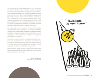 INNOVATION NOUVELLE GÉNÉRATION Bpifrance 12
Dans l’entreprise que je dirige depuis plus de 10 ans, nous avons
œuvrépourledéploiementd’unevéritableinnovationmanagériale.
Nous avons profondément changé notre organisation.
Nous essayons de faire en sorte que tous les salariés soient des
acteurs de l’innovation. Que l’entreprise soit la plus agile possible.
Et qu’elle s’insère dans un écosystème avec lequel
nous construisons les innovations de demain. Nous avons
massivement déhiérarchisé nos relations en interne et donné
beaucoup d’autonomie à nos salariés, y compris dans nos usines.
Il n’y a plus d’organigramme. L’entreprise est organisée par famille
de produits, par communauté d’expertise et par projet.
Les cadres dirigeants ont pour rôle premier de penser la stratégie
de l’entreprise à 10 ans, laissant plus d’autonomie aux salariés
danslepilotageopérationneldel’entreprise.Lessalariésparticipent
ainsiactivementauxdécisionsd’investissements,derecrutement,
de politique salariale et même aux réflexions stratégiques
qui engagent le long terme.
Les résultats de cette innovation managériale sont extrêmement
fructueux. Nous avons mieux résisté que nos concurrents
auxcrisessuccessives.Nousavonsobtenudestauxdecroissance
à 2 chiffres dans un marché mature. Nous avons pris 5 points
de parts de marché au cours des 3 dernières années.
Notre conseil est simple : innovez ! Faites de l’innovation le pilier
de votre stratégie, au service de la croissance de votre entreprise,
de la compétitivité de notre pays.
Carlos Verkaeren,
Président du groupe Poult
 
