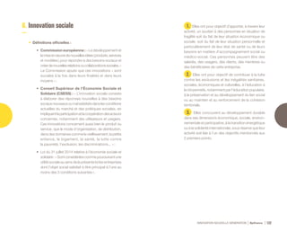 INNOVATION NOUVELLE GÉNÉRATION Bpifrance 122
6. Innovation sociale
•	 Définitions officielles :
•	 Commission européenne : « Le développement et
lamiseenœuvredenouvellesidées( produits,services
et modèles ) pour répondre à des besoins sociaux et
créerdenouvellesrelationsoucollaborationssociales. »
La Commission ajoute que ces innovations « sont
sociales à la fois dans leurs finalités et dans leurs
moyens » ;
•	 Conseil Supérieur de l’Économie Sociale et
Solidaire (CSESS) : « L’innovation sociale consiste
à élaborer des réponses nouvelles à des besoins
sociauxnouveauxoumalsatisfaitsdanslesconditions
actuelles du marché et des politiques sociales, en
impliquantlaparticipationetlacoopérationdesacteurs
concernés, notamment des utilisateurs et usagers.
Ces innovations concernent aussi bien le produit ou
service, que le mode d’organisation, de distribution,
dans des domaines comme le vieillissement, la petite
enfance, le logement, la santé, la lutte contre
la pauvreté, l’exclusion, les discriminations... » ;
•	 Loi du 31 juillet 2014 relative à l’économie sociale et
solidaire : « Sont considérées comme poursuivant une
utilité sociale au sens de la présente loi les entreprises
dont l’objet social satisfait à titre principal à l’une au
moins des 3 conditions suivantes ».
1. Elles ont pour objectif d’apporter, à travers leur
activité, un soutien à des personnes en situation de
fragilité soit du fait de leur situation économique ou
sociale, soit du fait de leur situation personnelle et
particulièrement de leur état de santé ou de leurs
besoins en matière d’accompagnement social ou
médico-social. Ces personnes peuvent être des
salariés, des usagers, des clients, des membres ou
des bénéficiaires de cette entreprise.
2. Elles ont pour objectif de contribuer à la lutte
contre les exclusions et les inégalités sanitaires,
sociales, économiques et culturelles, à l’éducation à
la citoyenneté, notamment par l’éducation populaire,
à la préservation et au développement du lien social
ou au maintien et au renforcement de la cohésion
territoriale.
3. Elles concourent au développement durable
dans ses dimensions économique, sociale, environ-
nementale et participative, à la transition énergétique
ou à la solidarité internationale, sous réserve que leur
activité soit liée à l’un des objectifs mentionnés aux
2 premiers points.
 
