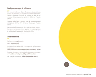 INNOVATION NOUVELLE GÉNÉRATION Bpifrance 128
Quelques ouvrages de référence
The Innovator’s Dilemma, Clayton Christensen, Harper Business,
( 1997 ), The Innovator’s Solution, Harvard Business Review Press,
Clayton Christensen, ( 2003 ) et en français, Le gène de l’in-
novateur : Cinq compétences qui font la différence, Pearson,
( 2013 ).
Stratégie Océan Bleu : Comment créer de nouveaux espaces
stratégiques, W.Chan Kim et Renée Mauborgne, Pearson,
( 2013 ).
Democratizing Innovation, Eric von Hippel, MIT Press ( 2006 ).
The Open Book of Social Innovation, Robin Murray, Julie Caulier-Grice
et Geoff Mulgan, Nesta/Young Foundation ( 2010 ).
Sites essentiels
Bpifrance : www.bpifrance.fr
FING : www.fing.org
Innovation Union, le site dédié à l’innovation de la Commission
européenne :
www.ec.europa.eu/research/innovation-union/index_en.cfm
Rubrique « Innovation » du ministère du Redressement productif :
www.redressement-productif.gouv.fr/innovation
Les Pôles de compétitivité : www.competitivite.gouv.fr
 