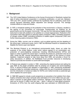 Guide to MARPOL 73/78, Annex VI – Regulation for the Prevention of Air Pollution from Ships




3     Background

3.1   The 1972 United Nations Conference on the Human Environment in Stockholm marked the
      start of active international cooperation in combating acidification, or acid rain. Between
      1972 and 1977, several studies confirmed the hypothesis that air pollutants could travel
      several thousand kilometers before deposition and damage occurred. This damage
      includes effects on crops and forests.

3.2   In 1979, a ministerial meeting on the protection of the environment, in Geneva, resulted in
      the signing of the Convention on Long-range Transboundary Air Pollution by 34
      governments and the European Community. This was the first international legally binding
      instrument to deal with problems of air pollution on a broad regional basis. Protocols to this
      Convention were later signed on reducing sulphur emissions (1985); controlling emissions
      of nitrogen oxides (1988); controlling emissions of volatile organic compounds (1991) and
      further reducing sulphur emissions (1994).

3.3   During the 1980s, concern over air pollution, such as global warming and the depleting of
      the ozone layer, continued to grow, and in 1987 the Montreal Protocol on Substances that
      Deplete the Ozone Layer was signed.

3.4   The Montreal Protocol is an international environmental treaty, drawn up under the
      auspices of the United Nations, under which nations agreed to cut consumption and
      production of ozone-depleting substances including chlorofluorocarbons (CFCs) and
      halons in order to protect the ozone layer. It controls the phase-out, production and use of
      ODS. Under the MP, several international organizations report on the science of ozone
      depletion, implement projects to help move away from ODS, and provides a forum for
      policy discussions. In addition, the Multilateral Fund provides resources to developing
      nations to promote the transition to ozone-safe technologies

3.5   A Protocol was adopted in London in 1990 - amending the original protocol and setting the
      year 2000 as the target completion date for phasing out of halons and ozone-depleting
      CFCs. A second Protocol was adopted in Copenhagen in 1992, introducing accelerated
      phase-out dates for controlled substances, cutting short the use of transitional substances
      and the introduction of phase-out dates for HCFCs and methyl bromide (a pesticidal gas
      which depletes the ozone layer).

3.6   In 1988 IMO agreed to include a work programme on prevention of air pollution from ships.
      Sulphur emissions from ships' exhausts were estimated at 4.5 to 6.5 million tons per year -
      about 4 percent of total global sulphur emissions. Nitrogen oxide emissions from ships
      were put at around 5 million tons per year - about 7 percent of total global emissions.
      Emissions of CFCs from the world shipping fleet was estimated at 3,000-6,000 tons -




Indian Register of Shipping                 Page 9 of 52                        November, 2004
 