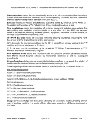 Guide to MARPOL 73/78, Annex VI – Regulation for the Prevention of Air Pollution from Ships



Continuous feed means the process whereby waste is fed into a combustion chamber without
human assistance while the incinerator is in normal operating conditions with the combustion
chamber operative temperature between 850°C and 1200°C.
Emission means any release of substances, subject to control by MARPOL 73/78, Annex VI –
Regulation for Prevention of Air Pollution from Ships, into the atmosphere or sea.
New installations means the installation of systems, equipment, including new portable fire-
extinguishing units, insulation, or other material on a ship after 19 th May 2005, but excludes
repair or recharge of previously installed systems, equipment, insulation, or other material, or
recharge of portable fire-extinguishing units.
The North Sea area means all sea areas within the following boundaries (including the North
Sea proper and the English Channel and its approaches)-
(i) To the north, the boundary constituted by the 62 ° N parallel from Norway westwards to 4° W
meridian and thence southwards to Scotland.
(ii) To the east, boundary constituted by the parallel 48° 30’ N from France westwards to 5° W
Meridian and thence northwards to England.
NOx Technical Code means the Technical Code on Control of Emission of Nitrogen Oxides
from Marine Diesel Engines adopted by Conference resolution 2 and its subsequent
amendments.
Ozone-depleting substances means controlled substances defined in paragraph 4 of article 1 of
the Montreal Protocol on Substances that Deplete the Ozone Layer, 1987.
Ozone-depleting substances that may be found on board ship include, but are not limited to:
Fire extinguishing agents-
Halon 1211 Bromochlorodifluoromethane
Halon 1301 Bromotrifluoromethane
Halon 2402 1,2-Dibromo-1,1,2,2-tetrafluoroethane (also known as Halon 114B2)
Refrigerating gases-
CFC-11 Trichlorofluoromethane
CFC-12 Dichlorodifluoromethane
CFC-113 1,1,2-Trichloro-1,2,2-trifluoroethane
CFC-114 1,2-Dichloro-1,1,2,2-tetrafluoroethane
CFC-115 Chloropentafluoroethane
Sludge oil means sludge from the fuel or lubricating oil separators, waste lubricating oil from
main or auxiliary machinery, or waste oil from bilge water separators, oil filtering equipment or
drip trays.




Indian Register of Shipping                Page 12 of 52                        November, 2004
 