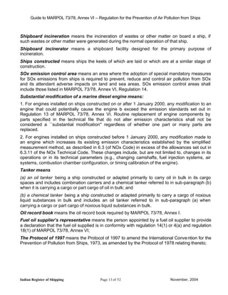 Guide to MARPOL 73/78, Annex VI – Regulation for the Prevention of Air Pollution from Ships



Shipboard incineration means the incineration of wastes or other matter on board a ship, if
such wastes or other matter were generated during the normal operation of that ship.
Shipboard incinerator means a shipboard facility designed for the primary purpose of
incineration.
Ships constructed means ships the keels of which are laid or which are at a similar stage of
construction.
SOx emission control area means an area where the adoption of special mandatory measures
for SOx emissions from ships is required to prevent, reduce and control air pollution from SOx
and its attendant adverse impacts on land and sea areas. SOx emission control areas shall
include those listed in MARPOL 73/78, Annex VI, Regulation 14.
Substantial modification of a marine diesel engine means:
1. For engines installed on ships constructed on or after 1 January 2000, any modification to an
engine that could potentially cause the engine t exceed the emission standards set out in
                                                  o
Regulation 13 of MARPOL 73/78, Annex VI. Routine replacement of engine components by
parts specified in the technical file that do not alter emission characteristics shall not be
considered a ``substantial modification'' regardless of whether one part or many parts are
replaced.
2. For engines installed on ships constructed before 1 January 2000, any modification made to
an engine which increases its existing emission characteristics established by the simplified
measurement method, as described in 6.3 (of NOx Code) in excess of the allowances set out in
6.3.11 of the NOx Technical Code. These changes include, but are not limited to, changes in its
operations or in its technical parameters (e.g., changing camshafts, fuel injection systems, air
systems, combustion chamber configuration, or timing calibration of the engine).
Tanker means
(a) an oil tanker being a ship constructed or adapted primarily to carry oil in bulk in its cargo
spaces and includes combination carriers and a chemical tanker referred to in sub-paragraph (b)
when it is carrying a cargo or part cargo of oil in bulk; and
(b) a chemical tanker being a ship constructed or adapted primarily to carry a cargo of noxious
liquid substances in bulk and includes an oil tanker referred to in sub-paragraph (a) when
carrying a cargo or part cargo of noxious liquid substances in bulk.
Oil record book means the oil record book required by MARPOL 73/78, Annex I.
Fuel oil supplier’s representative means the person appointed by a fuel oil supplier to provide
a declaration that the fuel oil supplied is in conformity with regulation 14(1) or 4(a) and regulation
18(1) of MARPOL 73/78, Annex VI;
The Protocol of 1997 means the Protocol of 1997 to amend the International Conve ntion for the
Prevention of Pollution from Ships, 1973, as amended by the Protocol of 1978 relating thereto;




Indian Register of Shipping                Page 13 of 52                        November, 2004
 