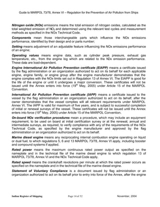 Guide to MARPOL 73/78, Annex VI – Regulation for the Prevention of Air Pollution from Ships



Nitrogen oxide (NOx) emissions means the total emission of nitrogen oxides, calculated as the
total weighted emission of NO2 and determined using the relevant test cycles and measurement
methods as specified in the NOx Technical Code.
Components mean those interchangeable parts which influence the NOx emissions
performance, identified by their design and or parts number;
Setting means adjustment of an adjustable feature influencing the NOx emissions performance
of an engine;
Operating values means engine data, such as cylinder peak pressure, exhaust gas
temperature, etc., from the engine log which are related to the NOx emission performance.
These data are load-dependent.
Engine International Air Pollution Prevention certificate (EIAPP) means a certificate issued
by the flag administration or an organization authorized to act on its behalf for each applicable
engine, engine family, or engine group after the engine manufacturer demonstrates that the
engine complies with the NOx limits set out in Regulation 13 of Annex VI. The EIAPP is good for
the life of the engine or until it undergoes a major conversion. These certificates will not be
issued until the Annex enters into force (19th May, 2005) under Article 15 of the MARPOL
Convention.
International Air Pollution Prevention certificate (IAPP) means a certificate issued to the
vessel by the flag administration or an organization authorized to act on its behalf, after the
owner demonstrates that the vessel complies will all relevant requirements under MARPOL
Annex VI. The IAPP is valid for maximum of five years, and is subject to successful completion
of initial or renewal surveys of the vessel. These certificates will not be issued until the Annex
enters into force (19th May, 2005) under Article 15 of the MARPOL Convention.
On-board NOx verification procedures mean a procedure, which may include an equipment
requirement, to be used on board at initial certification survey or at the renewal, annual and
intermediate surveys, as required, to verify compliance with any of the requirements of the NOx
Technical Code, as specified by the engine manufacturer and approved by the flag
administration or an organization authorized to act on its behalf.
Marine diesel engine means any reciprocating internal combustion engine operating on liquid
or dual fuel, to which regulations 5, 6 and 13 MARPOL 73/78, Annex VI apply, including booster
and compound systems if applied.
Rated power means the maximum continuous rated power output as specified on the
nameplate and in the technical file of the marine diesel engine to which regulation 13 of
MARPOL 73/78, Annex VI and the NOx Technical Code apply.
Rated speed means the crankshaft revolutions per minute at which the rated power occurs as
specified on the nameplate and in the technical file of the marine diesel engine.
Statement of Voluntary Compliance is a document issued by flag administration or an
organization authorized to act on its behalf prior to entry into force of the Annex, after the engine




Indian Register of Shipping                Page 14 of 52                        November, 2004
 