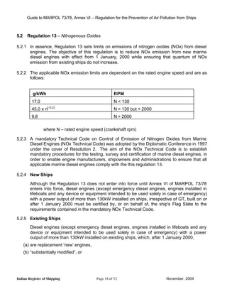 Guide to MARPOL 73/78, Annex VI – Regulation for the Prevention of Air Pollution from Ships



5.2     Regulation 13 – Nitrogenous Oxides

5.2.1 In essence, Regulation 13 sets limits on emissions of nitrogen oxides (NOx) from diesel
      engines. The objective of this regulation is to reduce NOx emission from new marine
      diesel engines with effect from 1 January, 2000 while ensuring that quantum of NOx
      emission from existing ships do not increase.

5.2.2 The applicable NOx emission limits are dependent on the rated engine speed and are as
      follows:


           g/kWh                                      RPM
          17.0                                        N < 130
          45.0 x n(-0.2)                              N = 130 but < 2000
          9.8                                         N = 2000

                 where N – rated engine speed (crankshaft rpm)

5.2.3 A mandatory Technical Code on Control of Emission of Nitrogen Oxides from Marine
      Diesel Engines (NOx Technical Code) was adopted by the Diplomatic Conference in 1997
      under the cover of Resolution 2. The aim of the NOx Technical Code is to establish
      mandatory procedures for the testing, survey and certification of marine diesel engines, in
      order to enable engine manufacturers, shipowners and Administrations to ensure that all
      applicable marine diesel engines comply with the this regulation 13.

5.2.4 New Ships

         Although the Regulation 13 does not enter into force until Annex VI of MARPOL 73/78
         enters into force, diesel engines (except emergency diesel engines, engines installed in
         lifeboats and any device or equipment intended to be used solely in case of emergency)
         with a power output of more than 130kW installed on ships, irrespective of GT, built on or
         after 1 January 2000 must be certified by, or on behalf of, the ship's Flag State to the
         requirements contained in the mandatory NOx Technical Code.

5.2.5 Existing Ships
         Diesel engines (except emergency diesel engines, engines installed in lifeboats and any
         device or equipment intended to be used solely in case of emergency) with a power
         output of more than 130kW installed on existing ships, which, after 1 January 2000,
      (a) are replacement ‘new’ engines,
      (b) “substantially modified”, or




Indian Register of Shipping                 Page 18 of 52                        November, 2004
 