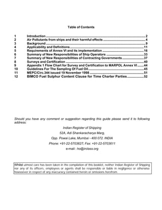 Table of Contents

1        Introduction .............................................................................................................................2
2        Air Pollutants from ships and their harmful effects .....................................................4
3        Background .............................................................................................................................9
4        Applicability and Definitions.............................................................................................11
5        Requirements of Annex VI and its implementation ....................................................16
6        Summary of New Responsibilities of Ship Operators ...............................................33
7        Summary of New Responsibilities of Contracting Governments ...........................37
8        Surveys and Certification ..................................................................................................40
9        Appendix 1 Flow Chart for Survey and Certification to MARPOL Annex VI ........44
10       Guidelines For The Sampling Of Fuel Oil......................................................................45
11       MEPC/Circ.344 issued 19 November 1998 ....................................................................51
12       BIMCO Fuel Sulphur Content Clause for Time Charter Parties .....................52




Should you have any comment or suggestion regarding this guide please send it to following
address:
                                                  Indian Register of Shipping
                                              52A, Adi Shankaracharya Marg,
                                    Opp. Powai Lake, Mumbai - 400 072. INDIA
                                  Phone: +91-22-5703627; Fax: +91-22-5703611
                                                     e-mail : ho@irclass.org




Whilst utmost care has been taken in the compilation of this booklet, neither Indian Register of Shipping
nor any of its officers, employees or agents shall be responsible or liable in negligence or otherwise
howsoever in respect of any inaccuracy contained herein or omissions herefrom.
 