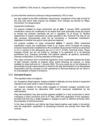 Guide to MARPOL 73/78, Annex VI – Regulation for the Prevention of Air Pollution from Ships



    (c) have had their maximum continuous rating increased by 10% or more
        are also subject to the NOx certification requirements, irrespective of the date of build of
        the ship onto which t ose engines are installed. Such changes are termed as “Major
                               h
        Conversion” of a diesel engine.
        Substantial modification
        For engines installed on ships constructed on or after 1 January 2000, substantial
        modification means any modification to an engine that could potentially cause the engine
        to exceed the emission standards set out in regulation 13 of Annex VI. Routine
        replacement of engine components by parts specified in the Technical File that do not
        alter emission characteristics shall not be considered a “substantial modification”
        regardless of whether one part or many parts are replaced.
        For engines installed on ships constructed before 1 January 2000, substantial
        modification means any modification made to an engine which increases its existing
        emission characteristics established by the simplified measurement method as described
        in 6.3 in excess of the allowances set out in 6.3.11 of NOx Technical Code. These
        changes include, but are not limited to, changes in its operations or in its technical
        parameters (e.g., changing camshafts, fuel injection systems, air systems, combustion
        chamber configuration, or timing calibration of the engine).
        The ‘major conversion’ term is extremely significant, since it potentially extends the scope
        of NOx emission controls to engines which would otherwise be exempt, i.e. those
        installed on ships built prior to 1 January 2000. The onus would be on the shipowner to
        demonstrate through measurements on board to the flag Administration or its Recognised
        Organization that any changes to such operational or technical features did not result in
        an unacceptable increase in emissions.

5.2.6 Exempted Engines
        This regulation does not apply to:
        (a) emergency diesel engines, engines installed in lifeboats and any device or equipment
        intended to be used solely in case of emergency; and
        (b) engines installed on ships solely engaged on domestic voyages, provided such
        engines are covered by alternative NOx control measures established by the
        administration.
        Flag Administrations may also exclude engines installed on a ship constructed or which
        undergoes a major conversion prior to 5th May, 2005 from application of this regulation.
        provided that the ship is solely engaged in voyages to ports or offshore terminals within
        the jurisdiction of that Go vernment.
        In the case of platforms and drilling rigs those diesel engines used solely in connection
        with the exploration, exploitation or processing functions are exempt from these N    Ox
        controls.




Indian Register of Shipping                  Page 19 of 52                      November, 2004
 
