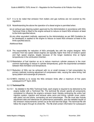 Guide to MARPOL 73/78, Annex VI – Regulation for the Prevention of Air Pollution from Ships




5.2.7 It is to be noted that emission from boilers and gas turbines are not covered by this
      regulation.

5.2.8 Notwithstanding the above the operation of a diesel engine is permitted when:
    (a) an exhaust gas cleaning system approved by the Administration in accordance with NOx
        Technical Code is fitted to the engine exhaust to reduce on board NOx emission at least
        to the limits specified above;
    (b) any other equivalent methods, approved by the Administration as per IMO Guideline (to
        be developed) is applied to the engine to reduce on board NOx emission at least to the
        limits specified above;
    Additional Note:


5.2.9 The responsibility for reduction of NOx principally lies with the engine designer. NOx
      emission from low speed diesel engines are typically higher than that of medium speed
      and high speed engines, largely because of the longer residence time at higher
      temperatures in the combustion chamber.

5.2.10 Retardation of fuel injection so as to reduce maximum cylinder pressure is the most
       common technology to reduce in cylinder temperatures, given the exponential correlation
       between NOx formation and temperature.

5.2.11 Reduction of NOx can be achieved with no or small increase in fuel consumption by
       primary methods involving adjustment of compression ratio, varying the valve timing, fuel
       spray pattern and scavenge air pressure.

5.2.12 IMO’s intention is to revise the NOx emission limits after a maximum of five years
       subsequent to 5 th April, 2005.

5.2.13 Technical File
5.2.13.1 As detailed in the NOx Technical Code, each engine is required to be delivered by the
        engine builder with a Technical File. The technical file should specify all components
        considered to influence the engine’s emission level, thereby embracing the entire fuel
        injection system, injection and exhaust valve cams and timing, cylinder cover, piston
        with piston rod and shims, connecting rod and turbocharger. The file must also include
        adjustment data and tolerances for performance parameters, plus the detailed results of
        the emission measurements carried out at the test bed trial stage. The technical file will
        follow the engine through its whole life. The file shall contain information for subsequent




Indian Register of Shipping                Page 20 of 52                        November, 2004
 