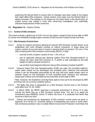 Guide to MARPOL 73/78, Annex VI – Regulation for the Prevention of Air Pollution from Ships



           examining the Record Book to ensure that no changes have been made to the engine
           that might affect NOx emissions. Vessel owners must make sure the Record Book is
           always accurate. If the settings on the engine do not match those in the record book, an
           engine survey may include a more time consuming investigation and, potentially,
           onboard measurement of NOx emissions.

5.3   Regulation 14 – Sulphur Oxides

5.3.1 Control of SOx emission

The annex includes a global cap of 4.5% m/m on the sulphur content of fuel oil and calls on IMO
to monitor the worldwide average sulphur content of fuel once the Protocol comes into force.

5.3.2 SOx Emission Control Area
5.3.2.1      Annex VI contains provisions allowing for special “SOx Emission Control Areas” to be
           established with more stringent controls on sulphur emissions. In these areas the
           sulphur content of any fuel used on board in general shall not exceed 1.5% m/m. If the
           ship is trading within SOx emission control areas (SECA), it shall
             − use fuel oil with a sulphur content of max. 1.5% m/m or
             − use an approved exhaust gas cleaning system (Flue Gas Desulphurization)* to
               reduce the ship’s total SOx emission to 6 g/kWh or less calculated as the total
               weight of sulphur dioxide emission or
             − use another technological method to reduce SOx emission to below 6 g/kWh*.
5.3.2.2      However where Flue Gas Desulphurization (FGD) are used, the scrubbed sulphuric
           waste water should not be discharged into enclosed ports, harbours and estuaries
           unless it can be thoroughly documented by the ship that such waste stream have no
           adverse impact on the ecosystem of such enclosed ports, harbours and estuaries,
           based upon criteria communicated by the a uthorities of port state to IMO.
          * Note: However, the Guidelines covering these options have yet to be developed by IMO
          and these are not currently available options.
5.3.2.3      The Baltic Sea Area is designated as a SOx Emission Control area in the Protocol
           (with effect from 19. 05. 2006).
5.3.2.4      In March 2000, the MEPC approved a proposed amendment to Annex VI to also
           include the North Sea as a SOx Emission Control Area. The aim is to adopt the
           amendment once MARPOL Annex VI enters into force. It is expected that North Sea
           would be a SECA by 2007.
5.3.2.5      Criteria and procedures for designation of SOx emission control areas are given in
           Appendix III to Annex VI. Countries desirous of designating sea areas or ports within
           their territorial jurisdiction have to satisfy Marine Environment Protection Committee that




Indian Register of Shipping                 Page 23 of 52                       November, 2004
 