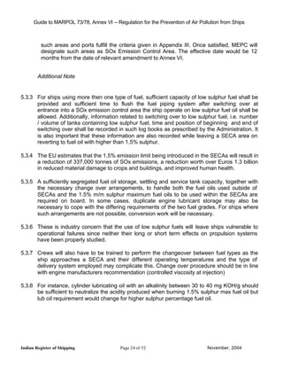 Guide to MARPOL 73/78, Annex VI – Regulation for the Prevention of Air Pollution from Ships



          such areas and ports fulfill the criteria given in Appendix III. Once satisfied, MEPC will
          designate such areas as SOx Emission Control Area. The effective date would be 12
          months from the date of relevant amendment to Annex VI.


        Additional Note


5.3.3 For ships using more then one type of fuel, sufficient capacity of low sulphur fuel shall be
      provided and sufficient time to flush the fuel piping system after switching over at
      entrance into a SOx emission control area the ship operate on low sulphur fuel oil shall be
      allowed. Additionally, information related to switching over to low sulphur fuel, i.e. number
      / volume of tanks containing low sulphur fuel, time and position of beginning and end of
      switching over shall be recorded in such log books as prescribed by the Administration. It
      is also important that these information are also recorded while leaving a SECA area on
      reverting to fuel oil with higher than 1.5% sulphur.

5.3.4 The EU estimates that the 1.5% emission limit being introduced in the SECAs will result in
      a reduction of 337,000 tonnes of SOx emissions, a reduction worth over Euros 1.3 billion
      in reduced material damage to crops and buildings, and improved human health.

5.3.5 A sufficiently segregated fuel oil storage, settling and service tank capacity, together with
      the necessary change over arrangements, to handle both the fuel oils used outside of
      SECAs and the 1.5% m/m sulphur maximum fuel oils to be used within the SECAs are
      required on board. In some cases, duplicate engine lubricant storage may also be
      necessary to cope with the differing requirements of the two fuel grades. For ships where
      such arrangements are not possible, conversion work will be necessary.

5.3.6 These is industry concern that the use of low sulphur fuels will leave ships vulnerable to
      operational failures since neither their long or short term effects on propulsion systems
      have been properly studied.

5.3.7 Crews will also have to be trained to perform the changeover between fuel types as the
      ship approaches a SECA and their different operating temperatures and the type of
      delivery system employed may complicate this. Change over procedure should be in line
      with engine manufacturers recommendation (controlled viscosity at injection)

5.3.8 For instance, cylinder lubricating oil with an alkalinity between 30 to 40 mg KOH/g should
      be sufficient to neutralize the acidity produced when burning 1.5% sulphur max fuel oil but
      lub oil requirement would change for higher sulphur percentage fuel oil.




Indian Register of Shipping                Page 24 of 52                        November, 2004
 