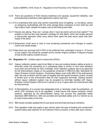 Guide to MARPOL 73/78, Annex VI – Regulation for the Prevention of Air Pollution from Ships



5.3.9 There are questions of FGD industry readiness and capacity, equipment reliability, cost
      and projecting investment costs against low sulphur fuel cost.

5.3.10 It is understood that many ship owners meanwhile were not getting - or not taking advice
       on designing newbuildings with the extra storage tanks necessary to burn both low and
       high sulphur fuels, despite the higher cost of retro-fitting them later.

5.3.11 Owners are asking, 'How can I comply when I have two tanks and one fuel system?' The
       problem is that too few have devised a strategy for their fleets, which will usually demand
       a ship-by-ship approach while many others have spent the past seven years with their
       heads in the sand.

5.3.12 Shipowners could have to look at new bunkering procedures and changes to engine
       rooms and vessel design.

5.3.13 Also there are warnings that if HFO is the preferred fuel, prolonged running (> 10 hours)
       on low sulphur fuel should be avoided and to monitor engine condition if frequent change
       of fuel oil with sulphur content occurs.

5.4   Regulation 15 – Volatile organic compounds (VOCs)

5.4.1 Vapour collection system need to be fitted on new and existing tankers calling at ports or
      terminals under the jurisdiction of a contracting State to Annex VI who have declared
      such ports and terminals as VOC controlled. Such collection systems are to be approved
      by the Administration based on the guidelines contained in MSC/Circ.585, Standards for
      Vapor Emission Control Systems. Contracting States must notify IMO of the enforcement
      date, the size of tanker and the type of cargoes that will require emission control, at least
      6 months prior to the enforcement date for their respective terminals. Existing tankers
      without vapour collection system may be accepted by terminals installed with Vapour
      Emission Control System (VECs) for a period of up to 3 years after the enforcement date
      for that terminal.

5.4.2 If Administration of a country has designated ports or terminals under its jurisdictions, at
      which VOC emissions are to be regulated, it shall ensure that vapour emission control
      systems, approved by the Administration taking into account the applicable safety
      standards (IMO MSC/Circ. 585) are provided and operated safely and in a manner so as
      to avoid undue delay to the ship.

5.4.3 IMO would circulate updated list of such ports and terminals among its members.

5.4.4 This regulation shall only apply to gas carriers when the type of loading and containment
      systems allow safe retention of non-methane VOCs on board, or their safe return ashore.




Indian Register of Shipping                Page 25 of 52                        November, 2004
 