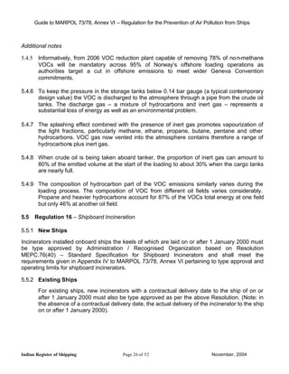 Guide to MARPOL 73/78, Annex VI – Regulation for the Prevention of Air Pollution from Ships



Additional notes

5.4.5    Informatively, from 2006 VOC reduction plant capable of removing 78% of no n-methane
         VOCs will be mandatory across 95% of Norway’s offshore loading operations as
         authorities target a cut in offshore emissions to meet wider Geneva Convention
         commitments.

5.4.6 To keep the pressure in the storage tanks below 0.14 bar gauge (a typical contemporary
      design value) the VOC is discharged to the atmosphere through a pipe from the crude oil
      tanks. The discharge gas – a mixture of hydrocarbons and inert gas – represents a
      substantial loss of energy as well as an environmental problem.

5.4.7 The splashing effect combined with the presence of inert gas promotes vapourization of
      the light fractions, particularly methane, ethane, propane, butane, pentane and other
      hydrocarbons. VOC gas now vented into the atmosphere contains therefore a range of
      hydrocarbons plus inert gas.

5.4.8 When crude oil is being taken aboard tanker, the proportion of inert gas can amount to
      80% of the emitted volume at the start of the loading to about 30% when the cargo tanks
      are nearly full.

5.4.9 The composition of hydrocarbon part of the VOC emissions similarly varies during the
      loading process. The composition of VOC from different oil fields varies considerably.
      Propane and heavier hydrocarbons account for 87% of the VOCs total energy at one field
      but only 46% at another oil field.

5.5     Regulation 16 – Shipboard Incineration

5.5.1 New Ships

Incinerators installed onboard ships the keels of which are laid on or after 1 January 2000 must
be type approved by Administration / Recognised Organization based on Resolution
MEPC.76(40) – Standard Specification for Shipboard Incinerators and shall meet the
requirements given in Appendix IV to MARPOL 73/78, Annex VI pertaining to type approval and
operating limits for shipboard incinerators.

5.5.2 Existing Ships
         For existing ships, new incinerators with a contractual delivery date to the ship of on or
         after 1 January 2000 must also be type approved as per the above Resolution. (Note: in
         the absence of a contractual delivery date, the actual delivery of the incinerator to the ship
         on or after 1 January 2000).




Indian Register of Shipping                  Page 26 of 52                        November, 2004
 