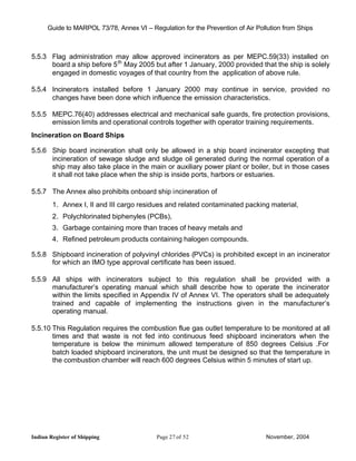 Guide to MARPOL 73/78, Annex VI – Regulation for the Prevention of Air Pollution from Ships



5.5.3 Flag administration may allow approved incinerators as per MEPC.59(33) installed on
      board a ship before 5 th May 2005 but after 1 January, 2000 provided that the ship is solely
      engaged in domestic voyages of that country from the application of above rule.

5.5.4 Incinerato rs installed before 1 January 2000 may continue in service, provided no
      changes have been done which influence the emission characteristics.

5.5.5 MEPC.76(40) addresses electrical and mechanical safe guards, fire protection provisions,
      emission limits and operational controls together with operator training requirements.
Incineration on Board Ships

5.5.6 Ship board incineration shall only be allowed in a ship board incinerator excepting that
      incineration of sewage sludge and sludge oil generated during the normal operation of a
      ship may also take place in the main or auxiliary power plant or boiler, but in those cases
      it shall not take place when the ship is inside ports, harbors or estuaries.

5.5.7 The Annex also prohibits onboard ship incineration of
        1. Annex I, II and III cargo residues and related contaminated packing material,
        2. Polychlorinated biphenyles (PCBs),
        3. Garbage containing more than traces of heavy metals and
        4. Refined petroleum products containing halogen compounds.

5.5.8 Shipboard incineration of polyvinyl chlorides (PVCs) is prohibited except in an incinerator
      for which an IMO type approval certificate has been issued.

5.5.9 All ships with incinerators subject to this regulation shall be provided with a
      manufacturer’s operating manual which shall describe how to operate the incinerator
      within the limits specified in Appendix IV of Annex VI. The operators shall be adequately
      trained and capable of implementing the instructions given in the manufacturer’s
      operating manual.

5.5.10 This Regulation requires the combustion flue gas outlet temperature to be monitored at all
       times and that waste is not fed into continuous feed shipboard incinerators when the
       temperature is below the minimum allowed temperature of 850 degrees Celsius .For
       batch loaded shipboard incinerators, the unit must be designed so that the temperature in
       the combustion chamber will reach 600 degrees Celsius within 5 minutes of start up.




Indian Register of Shipping                Page 27 of 52                        November, 2004
 