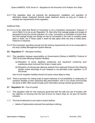 Guide to MARPOL 73/78, Annex VI – Regulation for the Prevention of Air Pollution from Ships



5.5.11 This regulation does not preclude the development, installation and operation of
       alternative design shipboard thermal waste treatment device so long as it meets or
       exceeds the requirements of this regulation.


Additional Note:

5.5.12 It is to be noted that fitment of Incinerator is not a mandatory requirement. However, if
       one is fitted it is to be as per Regulation 16. Also other than sewage sludge and sludge oil
       generated during the normal operation of a ship, incineration is prohibited on board ship,
       and that sewage sludge and sludge oil may be incinerated in the main or auxiliary power
       plant or boiler, but in those cases it shall not take place when the ship is inside ports,
       harbours or estuaries.

5.5.13 The Incinerator operating manual and the training requirements are to be incorporated in
       the ship’s Safety Management System Manual.

5.6     Regulation 17 – Reception facilities

5.6.1 This regulation imposes responsibility on Governments (Parties to MARPOL Protocol of
      1997) to provide following reception facilities.
             (a) Reception of ozone depleting substances and equipment containing such
                 substances when removed from ships in repair ports.
             (b) Reception of exhaust gas cleaning residues from approved Exhaust Gas Cleaning
                 System where discharge of such residues is not permitted under regulation 13 of
                 this Annex.
         Use of such reception facilities should not cause undue delay to ships.

5.6.2 There is provision for visiting ships to report instances of non-availability or inadequacy of
      reception facilities to their respective flag administration, who in turn would communicate
      the same to IMO. IMO would circulate such information among member governments.

5.7     Regulation 18 – Fuel oil quality

5.7.1    This regulation calls for new measures governing both the sale and use of bunkers with
         the objective of ensuring that the fuel oil burnt on board ships do not give off harmful
         emission.

5.7.2    The fuel oil delivered to and used on board shall be:

         •   blends of hydrocarbons derived from petroleum refining;




Indian Register of Shipping                  Page 28 of 52                        November, 2004
 