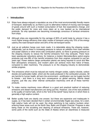 Guide to MARPOL 73/78, Annex VI – Regulation for the Prevention of Air Pollution from Ships




1     Introduction

1.1   Ships have always enjoyed a reputation as one of the most environmentally friendly means
      of transport, deservedly so, as there is just no alternative method of moving vast tonnages
      of goods around with such a modest consumption of fuel. But expectations change, and
      the public demand for more and more clean air is now backed up by international
      protocols. So ship operators are becoming increasingly conscious of exhaust emissions
      from ships.

1.2   Although ships are responsible for the carriage of 80% of world trade by volume it has a
      much higher energy efficiency than other modes of transport using only 10% of the energy
      used b y the road transport sector and 20% of the rail transport sector.

1.3   Just as air pollution hangs over main roads, it is detectable along the shipping routes.
      Additionally, just as there is increasing pressure to reduce air pollution from road vehicles
      and power stations or other shore side combustion plants, so there is growing pressure on
      the shipping industry to reduce the harmful emissions from ship exhausts. There have
      been spectacular reductions ashore; for instance a modern Mercedes-Benz petrol engine
      produces just one-fifth of the harmful emissions from their engines compared to just ten
      years ago. Power stations (large combustion plants) are being required to scrub and filter
      their atmospheric emissions, and modern plant can achieve more than halve of these,
      compared to older machinery. The pressure is on the shipping industry to demonstrate
      similar progress.

1.4   The emissions which must be reduced are mainly nitrogen oxides, sulphur dioxide, carbon
      dioxide and particulate matter, which are the soots produced in the combustion process. All
      are harmful to human health, all harm the environment - acidification can be hugely harmful
      to forests - and there is a long term consequence on global warming. Marine diesel
      engines, just like any other internal combustion machinery emit all of these harmful
      products.

1.5   To make marine machinery more efficient is a good and practical method of reducing
      emissions and diesel manufacturers are doing just this. However, one of the real problems
      is the quality of marine fuels, which is the "end of the barrel" heavy fuel oil, in which there is
      generally a high sulphur content.

1.6   Better quality fuels are clearly one answer, but these are expensive and inadequate in
      supply, so it has been decided that in certain environmentally fragile sea areas, for a start,
      high sulphur fuels will not be used, the ships switching to low sulphur bunkers when
      entering these areas such as the North Sea, Baltic and English Channel. Progress is also
      being made on the scrubbing and cleaning of exhaust emissions. There are, however,
      some parts of the world such as the State of Alaska where air cleanliness is treasured




Indian Register of Shipping                 Page 2 of 52                         November, 2004
 