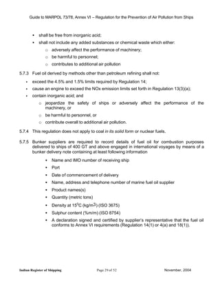 Guide to MARPOL 73/78, Annex VI – Regulation for the Prevention of Air Pollution from Ships



         •   shall be free from inorganic acid;
         •   shall not include any added substances or chemical waste which either:
                o adversely affect the performance of machinery;
                o be harmful to personnel;
                o contributes to additional air pollution

5.7.3 Fuel oil derived by methods other than petroleum refining shall not:
    •    exceed the 4.5% and 1.5% limits required by Regulation 14;
    •    cause an engine to exceed the NOx emission limits set forth in Regulation 13(3)(a);
    •    contain inorganic acid; and
             o jeopardize the safety of ships or adversely affect the performance of the
               machinery, or
             o be harmful to personnel, or
             o contribute overall to additional air pollution.

5.7.4 This regulation does not apply to coal in its solid form or nuclear fuels.

5.7.5 Bunker suppliers are required to record details of fuel oil for combustion purposes
      delivered to ships of 400 GT and above engaged in international voyages by means of a
      bunker delivery note containing at least following information
                •   Name and IMO number of receiving ship
                •   Port
                •   Date of commencement of delivery
                •   Name, address and telephone number of marine fuel oil supplier
                •   Product names(s)
                •   Quantity (metric tons)
                •   Density at 150C (kg/m3 ) (ISO 3675)
                •   Sulphur content (%m/m) (ISO 8754)
                •   A declaration signed and certified by supplier’s representative that the fuel oil
                    conforms to Annex VI requirements (Regulation 14(1) or 4(a) and 18(1)).




Indian Register of Shipping                  Page 29 of 52                        November, 2004
 
