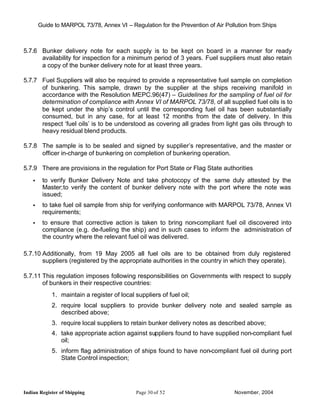 Guide to MARPOL 73/78, Annex VI – Regulation for the Prevention of Air Pollution from Ships



5.7.6 Bunker delivery note for each supply is to be kept on board in a manner for ready
      availability for inspection for a minimum period of 3 years. Fuel suppliers must also retain
      a copy of the bunker delivery note for at least three years.

5.7.7 Fuel Suppliers will also be required to provide a representative fuel sample on completion
      of bunkering. This sample, drawn by the supplier at the ships receiving manifold in
      accordance with the Resolution MEPC.96(47) – Guidelines for the sampling of fuel oil for
      determination of compliance with Annex VI of MARPOL 73/78, of all supplied fuel oils is to
      be kept under the ship’s control until the corresponding fuel oil has been substantially
      consumed, but in any case, for at least 12 months from the date of delivery. In this
      respect ‘fuel oils’ is to be understood as covering all grades from light gas oils through to
      heavy residual blend products.

5.7.8 The sample is to be sealed and signed by supplier’s representative, and the master or
      officer in-charge of bunkering on completion of bunkering operation.

5.7.9 There are provisions in the regulation for Port State or Flag State authorities
    •    to verify Bunker Delivery Note and take photocopy of the same duly attested by the
         Master;to verify the content of bunker delivery note with the port where the note was
         issued;
    •    to take fuel oil sample from ship for verifying conformance with MARPOL 73/78, Annex VI
         requirements;
    •    to ensure that corrective action is taken to bring non-compliant fuel oil discovered into
         compliance (e.g. de-fueling the ship) and in such cases to inform the administration of
         the country where the relevant fuel oil was delivered.

5.7.10 Additionally, from 19 May 2005 all fuel oils are to be obtained from duly registered
       suppliers (registered by the appropriate authorities in the country in which they operate).

5.7.11 This regulation imposes following responsibilities on Governments with respect to supply
       of bunkers in their respective countries:
             1. maintain a register of local suppliers of fuel oil;
             2. require local suppliers to provide bunker delivery note and sealed sample as
                described above;
             3. require local suppliers to retain bunker delivery notes as described above;
             4. take appropriate action against suppliers found to have supplied non-compliant fuel
                oil;
             5. inform flag administration of ships found to have non-compliant fuel oil during port
                State Control inspection;




Indian Register of Shipping                   Page 30 of 52                       November, 2004
 