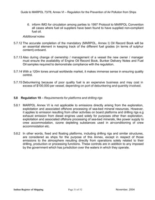 Guide to MARPOL 73/78, Annex VI – Regulation for the Prevention of Air Pollution from Ships



            6. inform IMO for circulation among parties to 1997 Protocol to MARPOL Convention
               all cases where fuel oil suppliers have been found to have supplied non-compliant
               fuel oil.
        Additional notes

5.7.12 The accurate completion of the mandatory (MARPOL, Annex I) Oil Record Book will be
       an essential element in keeping track of the different fuel grades (in terms of sulphur
       content) onboard.

5.7.13 Also during change of ownership / management of a vessel the new owner / manager
       must ensure the availability of Engine Oil Record Book, Bunker Delivery Notes and Fuel
       Oil samples required to demonstrate compliance with the regulation.

5.7.14 With a 120m tones annual worldwide market, it makes immense sense in ensuring quality
       control.

5.7.15 Debunkering because of poor quality fuel is an expensive business and may cost in
       excess of $100,000 per vessel, depending on port of debunkering and quantity involved.



5.8   Regulation 19 – Requirements for platforms and drilling rigs

5.8.1 MARPOL Annex VI is not applicable to emissions directly arising from the exploration,
      exploitation and associated offshore processing of sea-bed mineral resources. However,
      it applies to emission resulting from other activities on board platforms and drilling rigs e.g
      exhaust emission from diesel engines used solely for purposes other than exploration,
      exploitation and associated offshore processing of sea-bed minerals, like power supply to
      crew accommodation, ozone depleting substances used in air-conditioning of crew
      accommodation etc.

5.8.2 In other words, fixed and floating platforms, including drilling rigs and similar structures,
      are considered as ships for the purpose of this Annex, except in respect of those
      emissions to the atmosphere resulting directly from operations solely related to their
      drilling, production or processing functions. These controls are in addition to any imposed
      by the government which has jurisdiction over the waters in which they operate.




Indian Register of Shipping                Page 31 of 52                        November, 2004
 