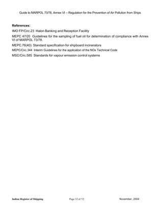 Guide to MARPOL 73/78, Annex VI – Regulation for the Prevention of Air Pollution from Ships



References:
IMO FP/Circ.23 Halon Banking and Reception Facility
MEPC 47/20 Guidelines for the sampling of fuel oil for determination of compliance with Annex
VI of MARPOL 73/78.
MEPC.76(40) Standard specification for shipboard incinerators
MEPC/Circ.344 Interim Guidelines for the application of the NOx Technical Code
MSC/Circ.585 Standards for vapour emission control systems




Indian Register of Shipping                Page 32 of 52                         November, 2004
 