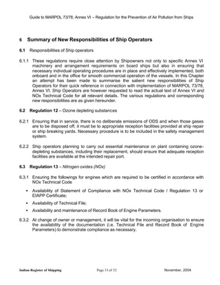 Guide to MARPOL 73/78, Annex VI – Regulation for the Prevention of Air Pollution from Ships




6     Summary of New Responsibilities of Ship Operators

6.1       Responsibilities of Ship operators

6.1.1 These regulations require close attention by Shipowners not only to specific Annex VI
      machinery and arrangement requirements on board ships but also in ensuring that
      necessary individual operating procedures are in place and effectively implemented, both
      onboard and in the office for smooth commercial operation of the vessels. In this Chapter
      an attempt has been made to summarise the salient new responsibilities of Ship
      Operators for their quick reference in connection with implementation of MARPOL 73/78,
      Annex VI. Ship Operators are however requested to read the actual text of Annex VI and
      NOx Technical Code for all relevant details. The various regulations and corresponding
      new responsibilities are as given hereunder.

6.2       Regulation 12 – Ozone depleting substances

6.2.1 Ensuring that in service, there is no deliberate emissions of ODS and when those gases
      are to be disposed off, it must be to appropriate reception facilities provided at ship repair
      or ship breaking yards. Necessary procedure is to be included in the safety management
      system.

6.2.2 Ship operators planning to carry out essential maintenance on plant containing ozone-
      depleting substances, including their replacement, should ensure that adequate reception
      facilities are available at the intended repair port.

6.3       Regulation 13 – Nitrogen oxides (NOx)

6.3.1 Ensuring the followings for engines which are required to be certified in accordance with
      NOx Technical Code

      •    Availability of Statement of Compliance with NOx Technical Code / Regulation 13 or
           EIAPP Certificate;
      •    Availability of Technical File;
      •    Availability and maintenance of Record Book of Engine Parameters.

6.3.2 At change of owner or management, it will be vital for the incoming organisation to ensure
      the availability of the documentation (i.e. Technical File and Record Book of Engine
      Parameters) to demonstrate compliance as necessary.




Indian Register of Shipping                    Page 33 of 52                        November, 2004
 