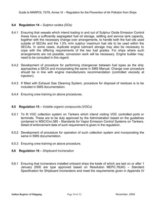 Guide to MARPOL 73/78, Annex VI – Regulation for the Prevention of Air Pollution from Ships



6.4   Regulation 14 – Sulphur oxides (SOx)

6.4.1 Ensuring that vessels which intend trading in and out of Sulphur Oxide Emission Control
      Areas have a sufficiently segregated fuel oil storage, settling and service tank capacity,
      together with the necessary change over arrangements, to handle both the fuel oils used
      outside of SECAs and the 1.5% m/m sulphur maximum fuel oils to be used within the
      SECAs. In some cases, duplicate engine lubricant storage may also be necessary to
      cope with the differing requirements of the two fuel grades. For ships where such
      arrangements are not possible, conversion work will be necessary. Engine builder may
      need to be consulted in this regard.

6.4.2 Development of procedure for performing changeover between fuel types as the ship
      approaches a SECA and incorporating the same in SMS Manual. Change over procedure
      should be in line with engine manufacturers recommendation (controlled viscosity at
      injection).

6.4.3 If fitted with Exhaust Gas Cleaning System, procedure for disposal of residues is to be
      included in SMS documentation.

6.4.4 Ensuring crew training on above procedures.



6.5   Regulation 15 – Volatile organic compounds (VOCs)

6.5.1 To fit VOC collection system on Tankers which intend visiting VOC controlled ports or
      terminals. These are to be duly approved by the Administration based on the guidelines
      contained in MSC/Circ.585 - Standards for Vapor Emission Control Systems on Tankers.
      Detail of enforcement date of such requirement is given in the regulation.

6.5.2 Development of procedure for operation of such collection system and incorporating the
      same in SMS documentation.

6.5.3 Ensuring crew training on above procedure.

6.6   Regulation 16 – Shipboard Incineration



6.6.1 Ensuring that incinerators installed onboard ships the keels of which are laid on or after 1
      January 2000 are type approved based on Resolution MEPC.76(40) – Standard
      Specification for Shipboard Incinerators and meet the requirements given in Appendix IV




Indian Register of Shipping                Page 34 of 52                        November, 2004
 
