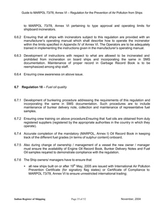 Guide to MARPOL 73/78, Annex VI – Regulation for the Prevention of Air Pollution from Ships



        to MARPOL 73/78, Annex VI pertaining to type approval and operating limits for
        shipboard incinerators.

6.6.2 Ensuring that all ships with incinerators subject to this regulation are provided with an
      manufacturer’s operating manual which shall describe how to operate the incinerator
      within the limits specified in Appendix IV of Annex VI. The Operators are to be adequately
      trained in implementing the instructions given in the manufacturer’s operating manual.

6.6.3 Development of instructions with respect to what are allowed to be incinerated and
      prohibited from incineration on board ships and incorporating the same in SMS
      documentation. Maintenance of proper record in Garbage Record Book is to be
      reemphasized among ship staff.

6.6.4 Ensuring crew awareness on above issue.



6.7   Regulation 18 – Fuel oil quality



6.7.1 Development of bunkering procedure addressing the requirements of this regulation and
      incorporating the same in SMS documentation. Such procedures are to include
      maintenance of bunker delivery note, collection and maintenance of representative fuel
      samples.

6.7.2 Ensuring crew training on above procedure.Ensuring that fuel oils are obtained from duly
      registered suppliers (registered by the appropriate authorities in the country in which they
      operate).

6.7.4 Accurate completion of the mandatory (MARPOL, Annex I) Oil Record Book in keeping
      track of the different fuel grades (in terms of sulphur content) onboard.

6.7.5 Also during change of ownership / management of a vessel the new owner / manager
      must ensure the availability of Engine Oil Record Book, Bunker Delivery Notes and Fuel
      Oil samples required to demonstrate compliance with the regulation.

6.7.6 The Ship owners/ managers have to ensure that

        •   all new ships built on or after 19th May, 2005 are issued with International Air Pollution
            Prevention Certificate (for signatory flag states) or Certificate of Compliance to
            MARPOL 73/78, Annex VI to ensure unrestricted international trading;




Indian Register of Shipping                Page 35 of 52                        November, 2004
 